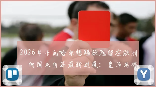 2026年卡瓦哈尔想踢欧冠留在欧洲,向国米自荐最新进展:皇马老将未来去向分析