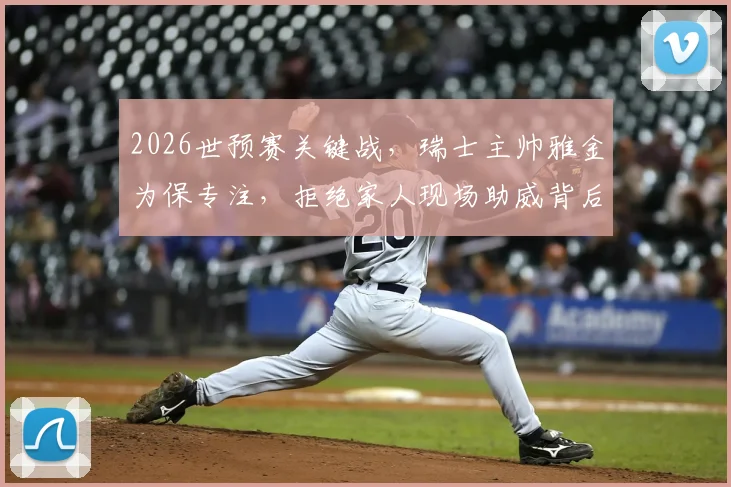 2026世预赛关键战，瑞士主帅雅金为保专注，拒绝家人现场助威背后的职业态度