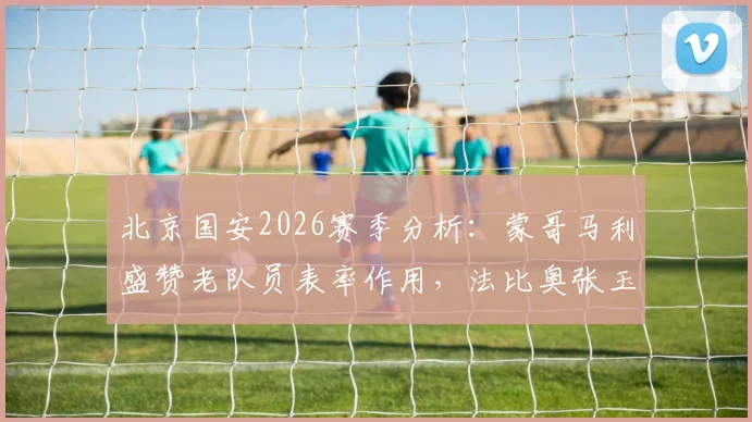 北京国安2026赛季分析：蒙哥马利盛赞老队员表率作用，法比奥张玉宁确定可出战海港关键战